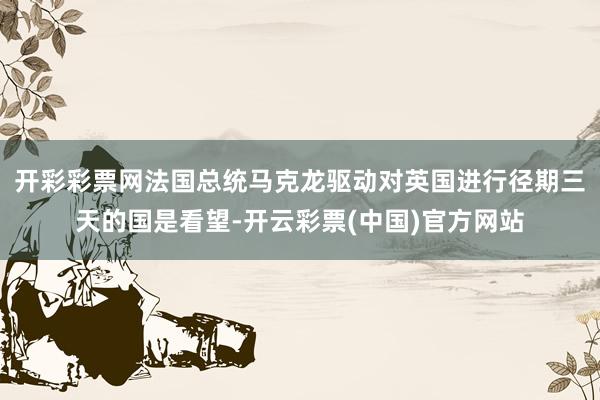 开彩彩票网法国总统马克龙驱动对英国进行径期三天的国是看望-开云彩票(中国)官方网站