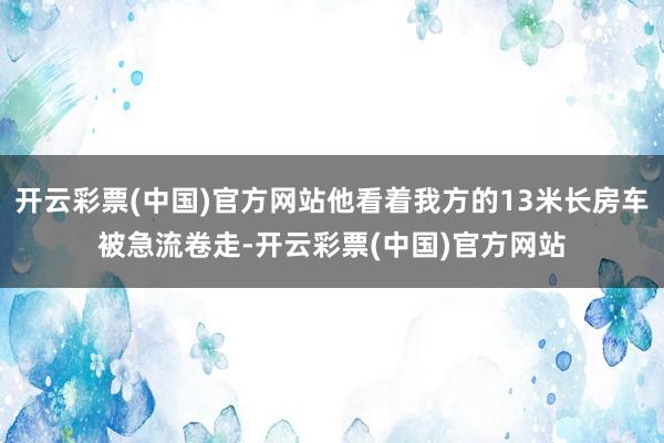 开云彩票(中国)官方网站他看着我方的13米长房车被急流卷走-开云彩票(中国)官方网站