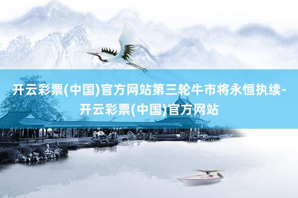 开云彩票(中国)官方网站第三轮牛市将永恒执续-开云彩票(中国)官方网站