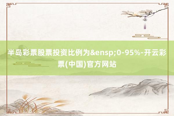 半岛彩票股票投资比例为&ensp;0-95%-开云彩票(中国)官方网站