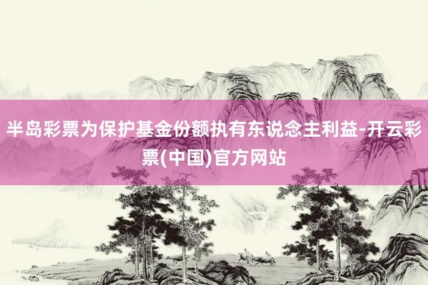 半岛彩票为保护基金份额执有东说念主利益-开云彩票(中国)官方网站