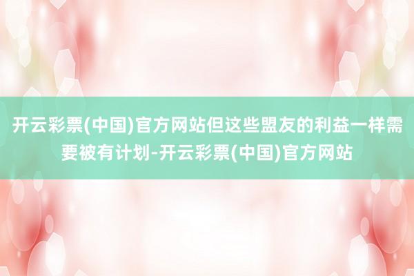 开云彩票(中国)官方网站但这些盟友的利益一样需要被有计划-开云彩票(中国)官方网站