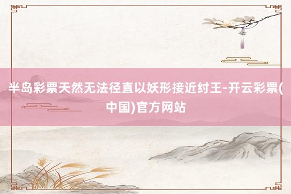 半岛彩票天然无法径直以妖形接近纣王-开云彩票(中国)官方网站