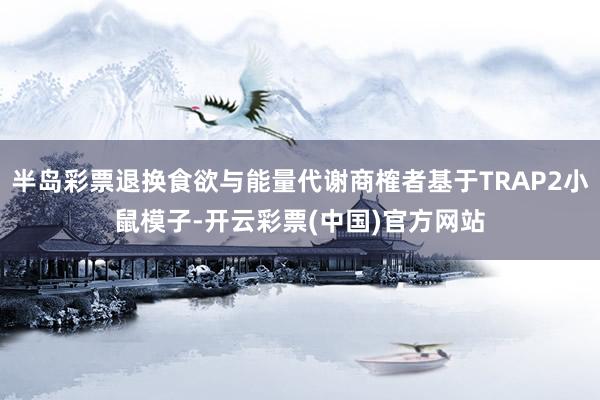 半岛彩票退换食欲与能量代谢商榷者基于TRAP2小鼠模子-开云彩票(中国)官方网站