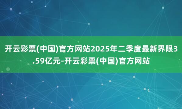 开云彩票(中国)官方网站2025年二季度最新界限3.59亿元-开云彩票(中国)官方网站
