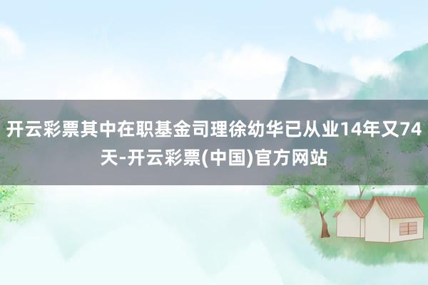 开云彩票其中在职基金司理徐幼华已从业14年又74天-开云彩票(中国)官方网站