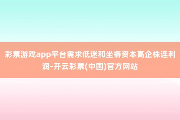 彩票游戏app平台需求低迷和坐褥资本高企株连利润-开云彩票(中国)官方网站