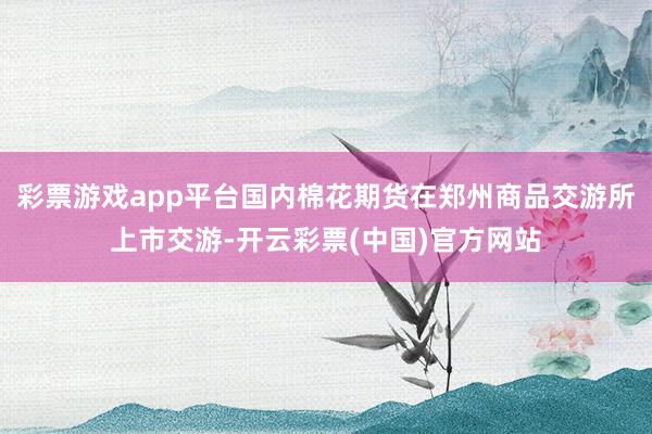 彩票游戏app平台国内棉花期货在郑州商品交游所上市交游-开云彩票(中国)官方网站