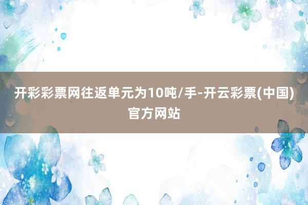 开彩彩票网往返单元为10吨/手-开云彩票(中国)官方网站