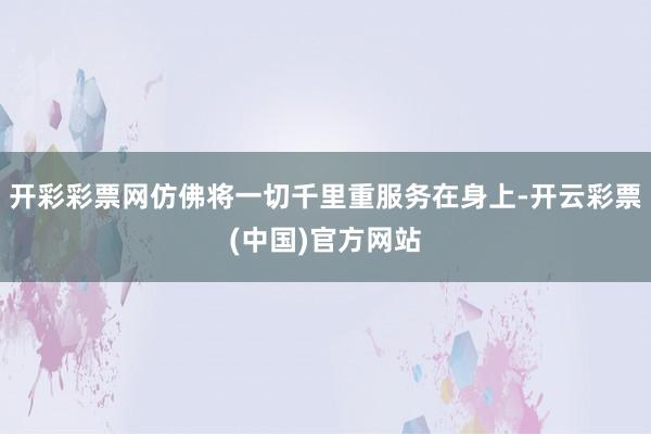 开彩彩票网仿佛将一切千里重服务在身上-开云彩票(中国)官方网站