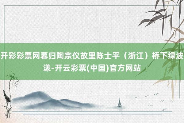 开彩彩票网暮归陶宗仪故里陈士平(浙江)桥下绿波漾-开云彩票(中国)官方网站