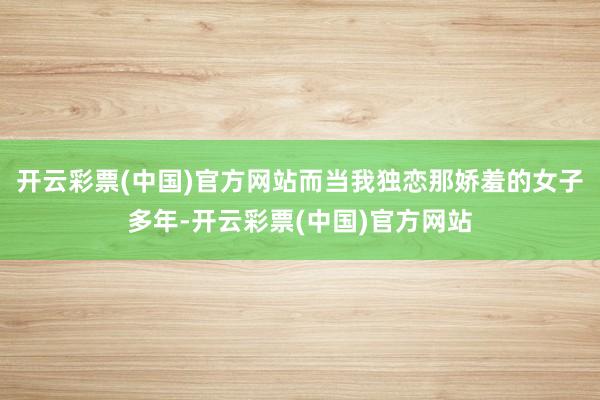 开云彩票(中国)官方网站而当我独恋那娇羞的女子多年-开云彩票(中国)官方网站