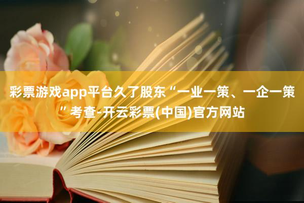 彩票游戏app平台久了股东“一业一策、一企一策”考查-开云彩票(中国)官方网站