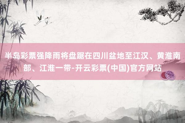 半岛彩票强降雨将盘踞在四川盆地至江汉、黄淮南部、江淮一带-开云彩票(中国)官方网站