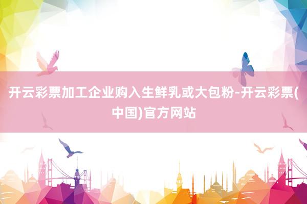 开云彩票加工企业购入生鲜乳或大包粉-开云彩票(中国)官方网站
