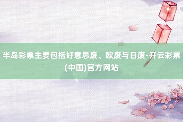 半岛彩票主要包括好意思废、欧废与日废-开云彩票(中国)官方网站