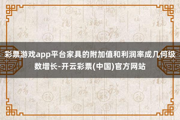 彩票游戏app平台家具的附加值和利润率成几何级数增长-开云彩票(中国)官方网站