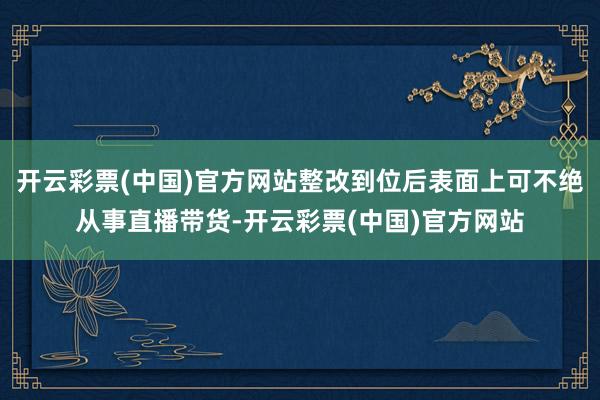 开云彩票(中国)官方网站整改到位后表面上可不绝从事直播带货-开云彩票(中国)官方网站