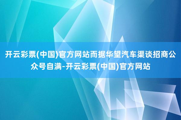 开云彩票(中国)官方网站而据华望汽车渠谈招商公众号自满-开云彩票(中国)官方网站