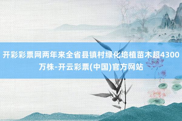 开彩彩票网两年来全省县镇村绿化培植苗木超4300万株-开云彩票(中国)官方网站