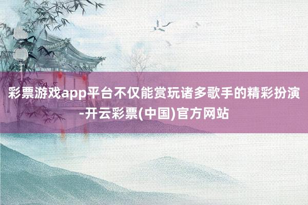 彩票游戏app平台不仅能赏玩诸多歌手的精彩扮演-开云彩票(中国)官方网站