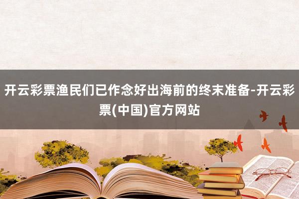 开云彩票渔民们已作念好出海前的终末准备-开云彩票(中国)官方网站
