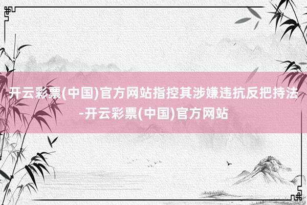 开云彩票(中国)官方网站指控其涉嫌违抗反把持法-开云彩票(中国)官方网站