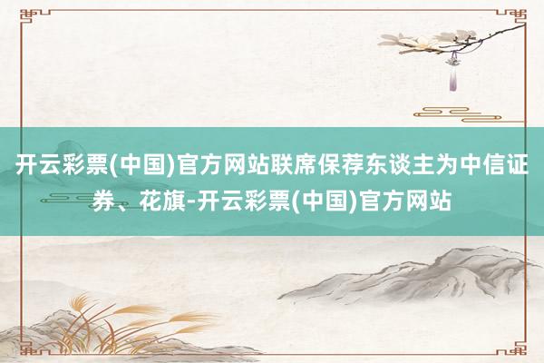 开云彩票(中国)官方网站联席保荐东谈主为中信证券、花旗-开云彩票(中国)官方网站