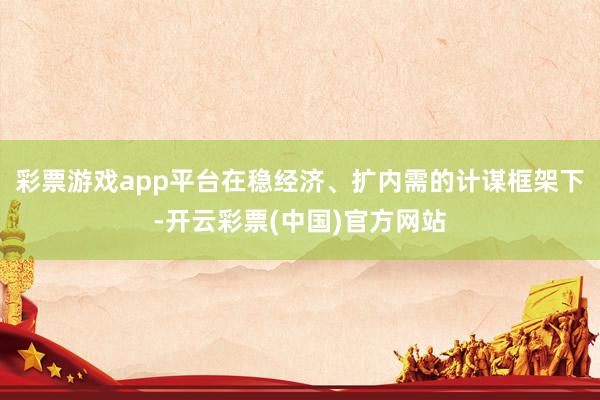 彩票游戏app平台在稳经济、扩内需的计谋框架下-开云彩票(中国)官方网站