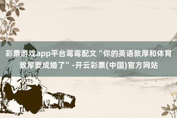 彩票游戏app平台霉霉配文“你的英语敦厚和体育敦厚要成婚了”-开云彩票(中国)官方网站
