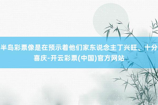 半岛彩票像是在预示着他们家东说念主丁兴旺、十分喜庆-开云彩票(中国)官方网站