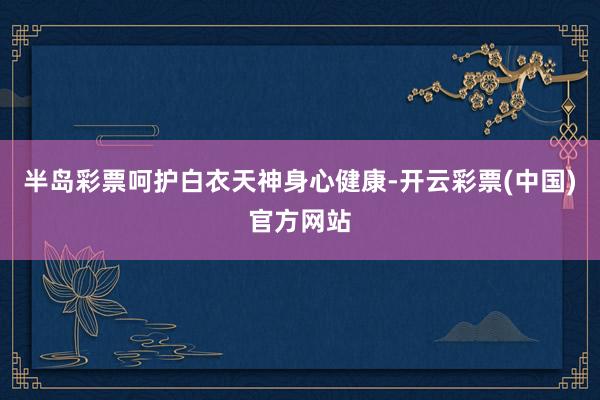 半岛彩票呵护白衣天神身心健康-开云彩票(中国)官方网站