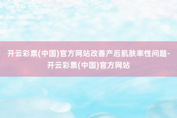 开云彩票(中国)官方网站改善产后肌肤率性问题-开云彩票(中国)官方网站