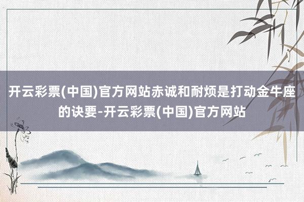 开云彩票(中国)官方网站赤诚和耐烦是打动金牛座的诀要-开云彩票(中国)官方网站
