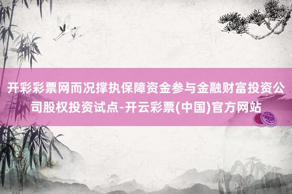 开彩彩票网而况撑执保障资金参与金融财富投资公司股权投资试点-开云彩票(中国)官方网站