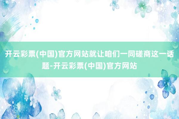 开云彩票(中国)官方网站就让咱们一同磋商这一话题-开云彩票(中国)官方网站