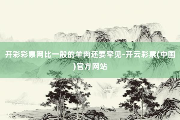 开彩彩票网比一般的羊肉还要罕见-开云彩票(中国)官方网站