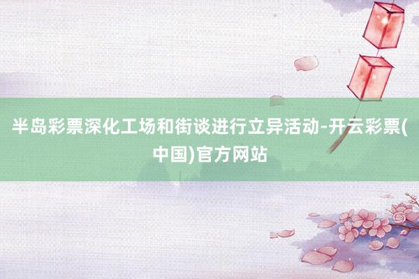 半岛彩票深化工场和街谈进行立异活动-开云彩票(中国)官方网站
