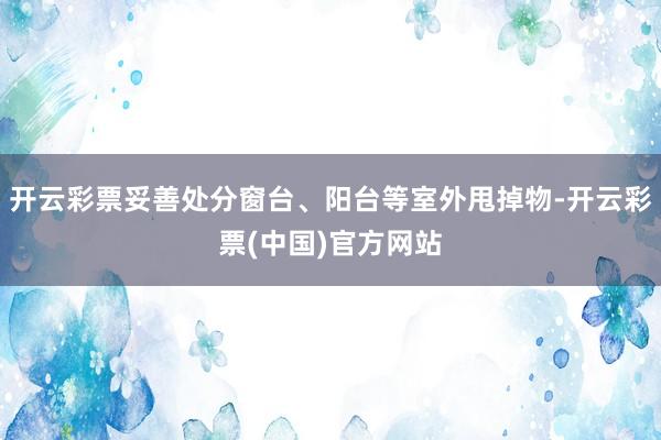 开云彩票妥善处分窗台、阳台等室外甩掉物-开云彩票(中国)官方网站