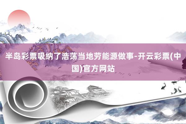 半岛彩票吸纳了浩荡当地劳能源做事-开云彩票(中国)官方网站