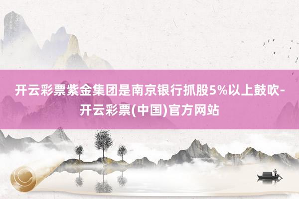 开云彩票　　紫金集团是南京银行抓股5%以上鼓吹-开云彩票(中国)官方网站