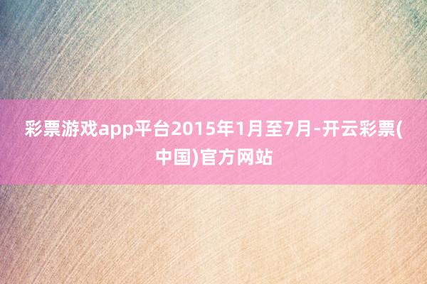 彩票游戏app平台　　2015年1月至7月-开云彩票(中国)官方网站