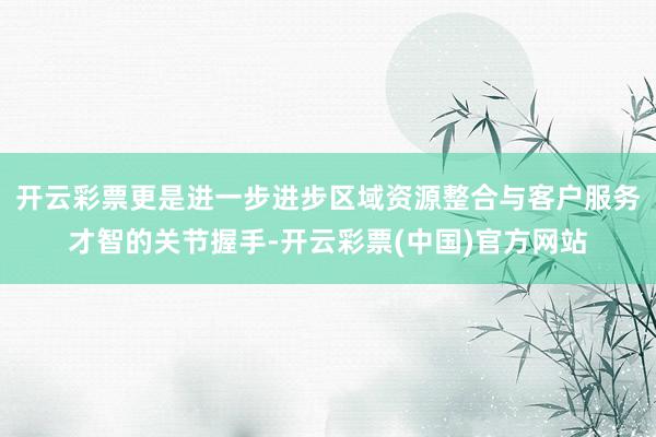 开云彩票更是进一步进步区域资源整合与客户服务才智的关节握手-开云彩票(中国)官方网站