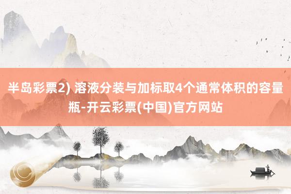 半岛彩票2) 溶液分装与加标取4个通常体积的容量瓶-开云彩票(中国)官方网站