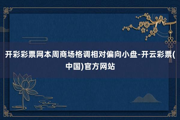 开彩彩票网本周商场格调相对偏向小盘-开云彩票(中国)官方网站