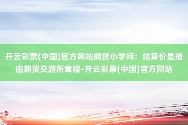开云彩票(中国)官方网站期货小学问：结算价是指由期货交游所章程-开云彩票(中国)官方网站