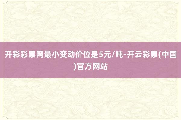 开彩彩票网最小变动价位是5元/吨-开云彩票(中国)官方网站