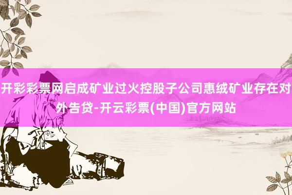 开彩彩票网启成矿业过火控股子公司惠绒矿业存在对外告贷-开云彩票(中国)官方网站