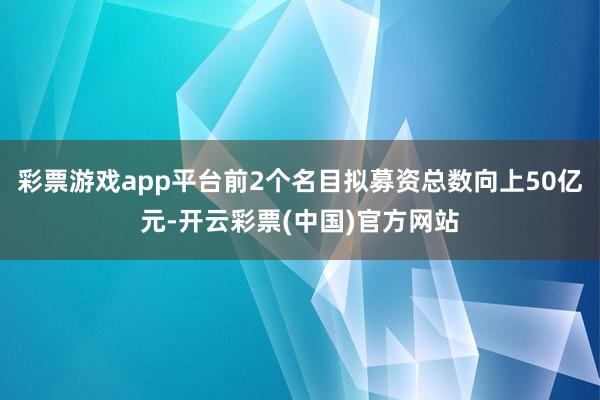 彩票游戏app平台前2个名目拟募资总数向上50亿元-开云彩票(中国)官方网站