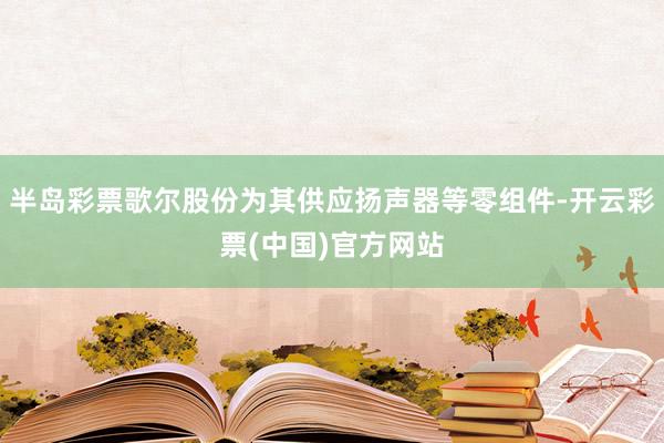 半岛彩票歌尔股份为其供应扬声器等零组件-开云彩票(中国)官方网站